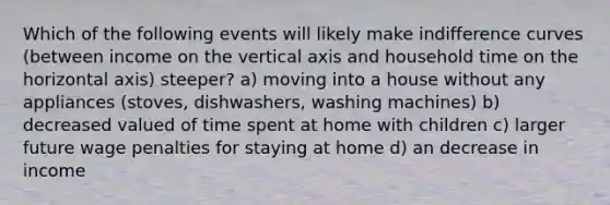 Which of the following events will likely make indifference curves (between income on the vertical axis and household time on the horizontal axis) steeper? a) moving into a house without any appliances (stoves, dishwashers, washing machines) b) decreased valued of time spent at home with children c) larger future wage penalties for staying at home d) an decrease in income