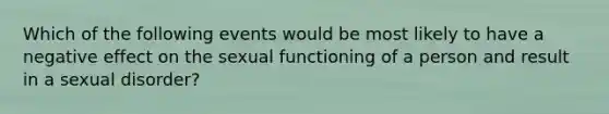 Which of the following events would be most likely to have a negative effect on the sexual functioning of a person and result in a sexual disorder?