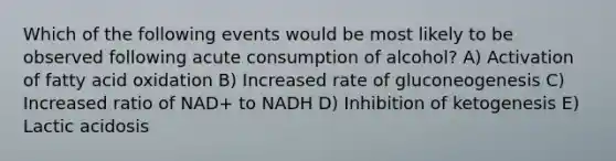 Which of the following events would be most likely to be observed following acute consumption of alcohol? A) Activation of fatty acid oxidation B) Increased rate of gluconeogenesis C) Increased ratio of NAD+ to NADH D) Inhibition of ketogenesis E) Lactic acidosis