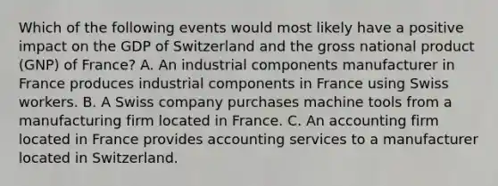 Which of the following events would most likely have a positive impact on the GDP of Switzerland and the gross national product (GNP) of France? A. An industrial components manufacturer in France produces industrial components in France using Swiss workers. B. A Swiss company purchases machine tools from a manufacturing firm located in France. C. An accounting firm located in France provides accounting services to a manufacturer located in Switzerland.