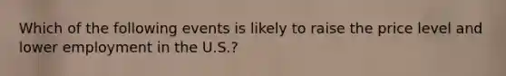 Which of the following events is likely to raise the price level and lower employment in the U.S.?