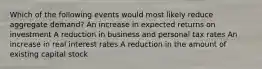 Which of the following events would most likely reduce aggregate demand? An increase in expected returns on investment A reduction in business and personal tax rates An increase in real interest rates A reduction in the amount of existing capital stock