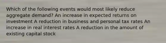 Which of the following events would most likely reduce aggregate demand? An increase in expected returns on investment A reduction in business and personal tax rates An increase in real interest rates A reduction in the amount of existing capital stock