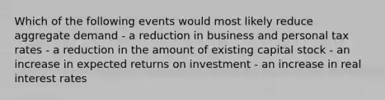 Which of the following events would most likely reduce aggregate demand - a reduction in business and personal tax rates - a reduction in the amount of existing capital stock - an increase in expected returns on investment - an increase in real interest rates