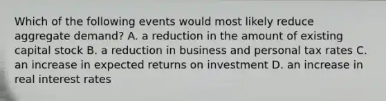 Which of the following events would most likely reduce aggregate demand? A. a reduction in the amount of existing capital stock B. a reduction in business and personal tax rates C. an increase in expected returns on investment D. an increase in real interest rates