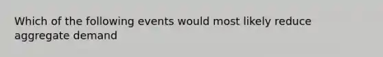 Which of the following events would most likely reduce aggregate demand