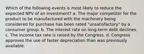 Which of the following events is most likely to reduce the expected NPV of an investment? a. The major competitor for the product to be manufactured with the machinery being considered for purchase has been rated "unsatisfactory" by a consumer group. b. The interest rate on long-term debt declines. c. The income tax rate is raised by the Congress. d. Congress approves the use of faster depreciation than was previously available.