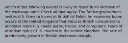 Which of the following events is likely to result in an increase of the exchange rate? Check all that apply. The British government invites U.S. firms to invest in British oil fields. An economic boom occurs in the United Kingdom that induces British consumers to purchase more U.S.-made autos, trucks, and computers. Fears of terrorism reduce U.S. tourism in the United Kingdom. The rate of productivity growth in Britain decreases sharply.