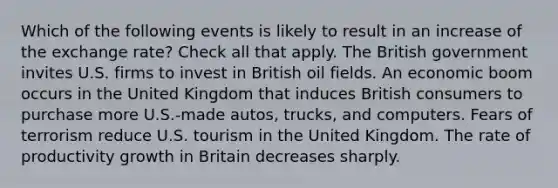 Which of the following events is likely to result in an increase of the exchange rate? Check all that apply. The British government invites U.S. firms to invest in British oil fields. An economic boom occurs in the United Kingdom that induces British consumers to purchase more U.S.-made autos, trucks, and computers. Fears of terrorism reduce U.S. tourism in the United Kingdom. The rate of productivity growth in Britain decreases sharply.