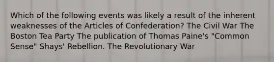 Which of the following events was likely a result of the inherent weaknesses of the Articles of Confederation? The Civil War The Boston Tea Party The publication of Thomas Paine's "Common Sense" Shays' Rebellion. The Revolutionary War