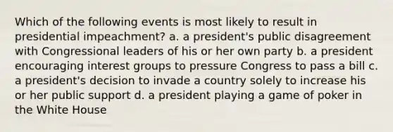 Which of the following events is most likely to result in presidential impeachment? a. a president's public disagreement with Congressional leaders of his or her own party b. a president encouraging interest groups to pressure Congress to pass a bill c. a president's decision to invade a country solely to increase his or her public support d. a president playing a game of poker in the White House