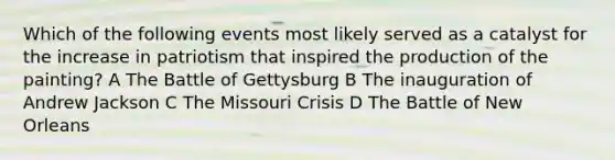 Which of the following events most likely served as a catalyst for the increase in patriotism that inspired the production of the painting? A The Battle of Gettysburg B The inauguration of Andrew Jackson C The Missouri Crisis D The Battle of New Orleans