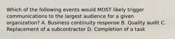 Which of the following events would MOST likely trigger communications to the largest audience for a given organization? A. Business continuity response B. Quality audit C. Replacement of a subcontractor D. Completion of a task