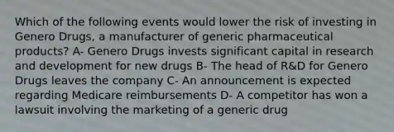 Which of the following events would lower the risk of investing in Genero Drugs, a manufacturer of generic pharmaceutical products? A- Genero Drugs invests significant capital in research and development for new drugs B- The head of R&D for Genero Drugs leaves the company C- An announcement is expected regarding Medicare reimbursements D- A competitor has won a lawsuit involving the marketing of a generic drug