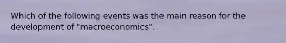 Which of the following events was the main reason for the development of "macroeconomics".