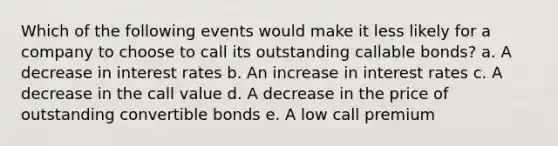 Which of the following events would make it less likely for a company to choose to call its outstanding callable bonds? a. A decrease in interest rates b. An increase in interest rates c. A decrease in the call value d. A decrease in the price of outstanding convertible bonds e. A low call premium