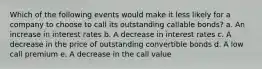 Which of the following events would make it less likely for a company to choose to call its outstanding callable bonds? a. An increase in interest rates b. A decrease in interest rates c. A decrease in the price of outstanding convertible bonds d. A low call premium e. A decrease in the call value