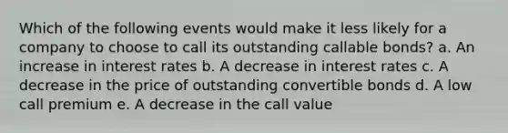 Which of the following events would make it less likely for a company to choose to call its outstanding callable bonds? a. An increase in interest rates b. A decrease in interest rates c. A decrease in the price of outstanding convertible bonds d. A low call premium e. A decrease in the call value