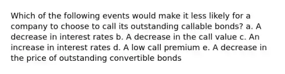 Which of the following events would make it less likely for a company to choose to call its outstanding callable bonds? a. A decrease in interest rates b. A decrease in the call value c. An increase in interest rates d. A low call premium e. A decrease in the price of outstanding convertible bonds