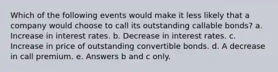 Which of the following events would make it less likely that a company would choose to call its outstanding callable bonds? a. Increase in interest rates. b. Decrease in interest rates. c. Increase in price of outstanding convertible bonds. d. A decrease in call premium. e. Answers b and c only.