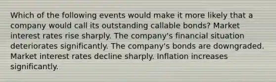 Which of the following events would make it more likely that a company would call its outstanding callable bonds? Market interest rates rise sharply. The company's financial situation deteriorates significantly. The company's bonds are downgraded. Market interest rates decline sharply. Inflation increases significantly.