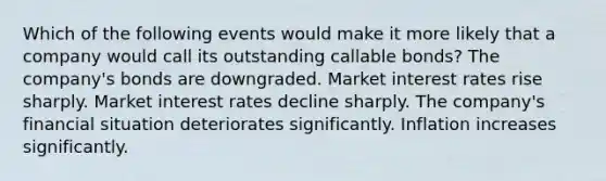 Which of the following events would make it more likely that a company would call its outstanding callable bonds? The company's bonds are downgraded. Market interest rates rise sharply. Market interest rates decline sharply. The company's financial situation deteriorates significantly. Inflation increases significantly.