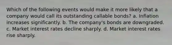 Which of the following events would make it more likely that a company would call its outstanding callable bonds? a. Inflation increases significantly. b. The company's bonds are downgraded. c. Market interest rates decline sharply. d. Market interest rates rise sharply.