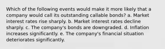 Which of the following events would make it more likely that a company would call its outstanding callable bonds? a. Market interest rates rise sharply. b. Market interest rates decline sharply. c. The company's bonds are downgraded. d. Inflation increases significantly. e. The company's financial situation deteriorates significantly.