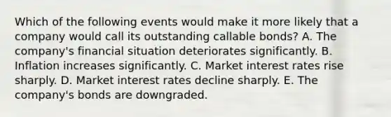 Which of the following events would make it more likely that a company would call its outstanding callable bonds? A. The company's financial situation deteriorates significantly. B. Inflation increases significantly. C. Market interest rates rise sharply. D. Market interest rates decline sharply. E. The company's bonds are downgraded.