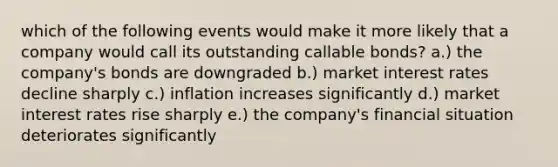 which of the following events would make it more likely that a company would call its outstanding callable bonds? a.) the company's bonds are downgraded b.) market interest rates decline sharply c.) inflation increases significantly d.) market interest rates rise sharply e.) the company's financial situation deteriorates significantly