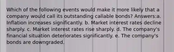 Which of the following events would make it more likely that a company would call its outstanding callable bonds? Answers:a. Inflation increases significantly. b. Market interest rates decline sharply. c. Market interest rates rise sharply. d. The company's financial situation deteriorates significantly. e. The company's bonds are downgraded.