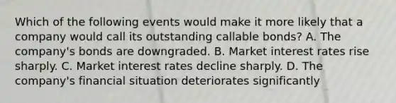 Which of the following events would make it more likely that a company would call its outstanding callable bonds? A. The company's bonds are downgraded. B. Market interest rates rise sharply. C. Market interest rates decline sharply. D. The company's financial situation deteriorates significantly