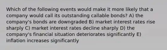 Which of the following events would make it more likely that a company would call its outstanding callable bonds? A) the company's bonds are downgraded B) market interest rates rise sharply C) market interest rates decline sharply D) the company's financial situation deteriorates significantly E) inflation increases significantly