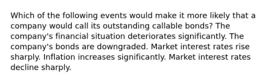 Which of the following events would make it more likely that a company would call its outstanding callable bonds? The company's financial situation deteriorates significantly. The company's bonds are downgraded. Market interest rates rise sharply. Inflation increases significantly. Market interest rates decline sharply.