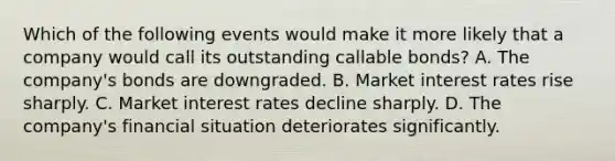 Which of the following events would make it more likely that a company would call its outstanding callable bonds? A. The company's bonds are downgraded. B. Market interest rates rise sharply. C. Market interest rates decline sharply. D. The company's financial situation deteriorates significantly.