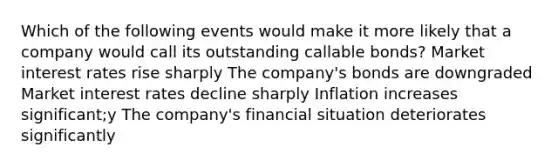 Which of the following events would make it more likely that a company would call its outstanding callable bonds? Market interest rates rise sharply The company's bonds are downgraded Market interest rates decline sharply Inflation increases significant;y The company's financial situation deteriorates significantly