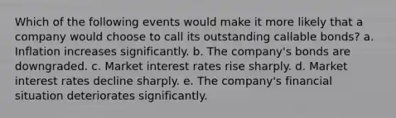 Which of the following events would make it more likely that a company would choose to call its outstanding callable bonds? a. Inflation increases significantly. b. The company's bonds are downgraded. c. Market interest rates rise sharply. d. Market interest rates decline sharply. e. The company's financial situation deteriorates significantly.