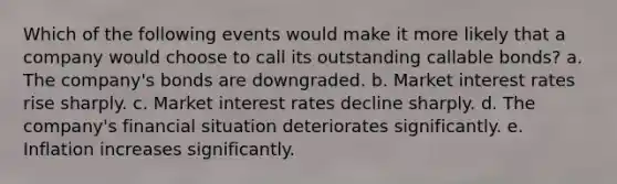 Which of the following events would make it more likely that a company would choose to call its outstanding callable bonds? a. The company's bonds are downgraded. b. Market interest rates rise sharply. c. Market interest rates decline sharply. d. The company's financial situation deteriorates significantly. e. Inflation increases significantly.