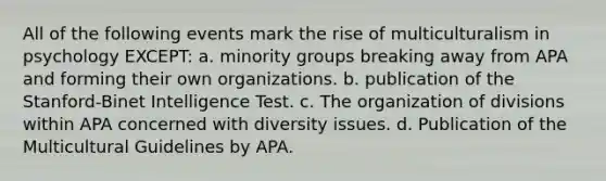 All of the following events mark the rise of multiculturalism in psychology EXCEPT: a. minority groups breaking away from APA and forming their own organizations. b. publication of the Stanford-Binet Intelligence Test. c. The organization of divisions within APA concerned with diversity issues. d. Publication of the Multicultural Guidelines by APA.