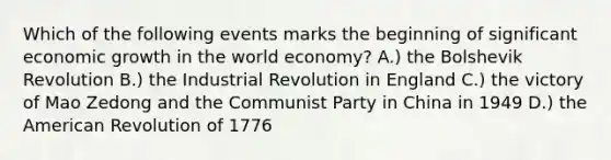 Which of the following events marks the beginning of significant economic growth in the world economy? A.) the Bolshevik Revolution B.) the Industrial Revolution in England C.) the victory of Mao Zedong and the Communist Party in China in 1949 D.) the American Revolution of 1776