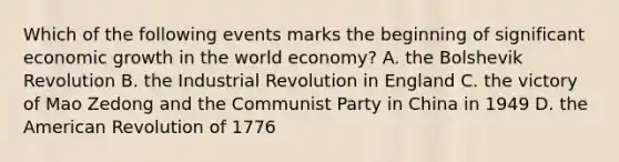 Which of the following events marks the beginning of significant economic growth in the world​ economy? A. the Bolshevik Revolution B. the Industrial Revolution in England C. the victory of Mao Zedong and the Communist Party in China in 1949 D. the American Revolution of 1776