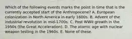 Which of the following events marks the point in time that is the currently accepted start of the Anthropocene? A. European colonization in North America in early 1600s. B. Advent of the industrial revolution in mid-1700s. C. Post WWII growth in the 1950s (the Great Acceleration). D. The atomic age with nuclear weapon testing in the 1960s. E. None of these.