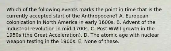 Which of the following events marks the point in time that is the currently accepted start of the Anthropocene? A. European colonization in North America in early 1600s. B. Advent of the industrial revolution in mid-1700s. C. Post WWII growth in the 1950s (the Great Acceleration). D. The atomic age with nuclear weapon testing in the 1960s. E. None of these.