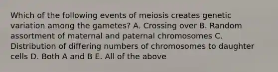 Which of the following events of meiosis creates genetic variation among the gametes? A. Crossing over B. Random assortment of maternal and paternal chromosomes C. Distribution of differing numbers of chromosomes to daughter cells D. Both A and B E. All of the above