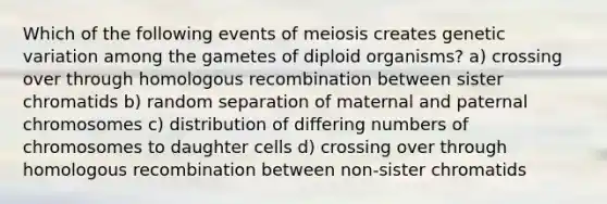 Which of the following events of meiosis creates genetic variation among the gametes of diploid organisms? a) crossing over through homologous recombination between sister chromatids b) random separation of maternal and paternal chromosomes c) distribution of differing numbers of chromosomes to daughter cells d) crossing over through homologous recombination between non-sister chromatids