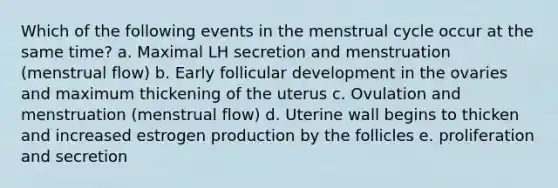 Which of the following events in the menstrual cycle occur at the same time? a. Maximal LH secretion and menstruation (menstrual flow) b. Early follicular development in the ovaries and maximum thickening of the uterus c. Ovulation and menstruation (menstrual flow) d. Uterine wall begins to thicken and increased estrogen production by the follicles e. proliferation and secretion