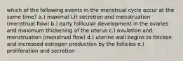 which of the following events in the menstrual cycle occur at the same time? a.) maximal LH secretion and menstruation (menstrual flow) b.) early follicular development in the ovaries and maximum thickening of the uterus c.) ovulation and menstruation (menstrual flow) d.) uterine wall begins to thicken and increased estrogen production by the follicles e.) proliferation and secretion