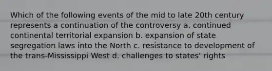 Which of the following events of the mid to late 20th century represents a continuation of the controversy a. continued continental territorial expansion b. expansion of state segregation laws into the North c. resistance to development of the trans-Mississippi West d. challenges to states' rights