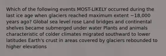 Which of the following events MOST-LIKELY occurred during the last ice age when glaciers reached maximum extent ~18,000 years ago? Global sea level rose Land bridges and continental shelves became submerged under water Plants and animals characteristic of colder climates migrated southward to lower latitudes Earth's crust in areas covered by glaciers rebounded to higher elevations