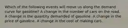 Which of the following events will move us along the demand curve for gasoline? A change in the number of cars on the road. A change in the quantity demanded of gasoline. A change in the price of gasoline. A change in the cost of making cars.